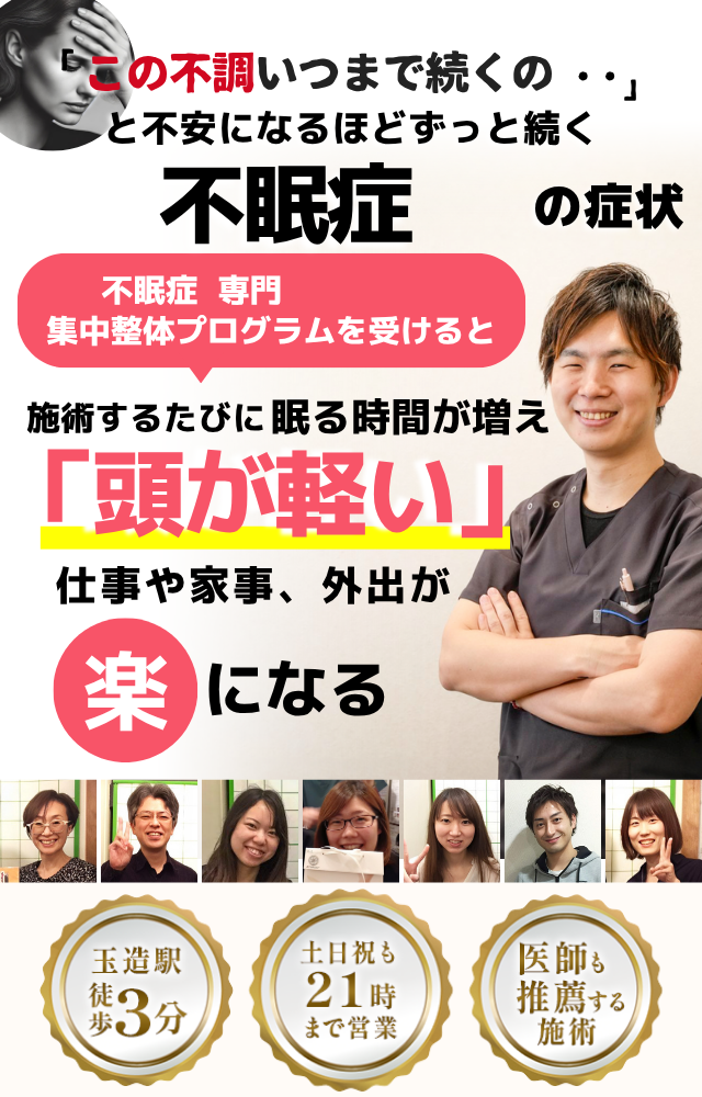 「この不調、いつまで続くの…」と不安になるほど長く続く不眠症の症状。 そんな不眠に悩む方に向けて、不眠症専門の集中整体プログラムをご用意しています。  この整体プログラムを受けると、施術を重ねるたびに眠る時間が少しずつ増え、「頭が軽い」と感じられるようになります。 その結果、仕事や家事、外出など日常生活がぐっと楽になります。  当院は玉造駅から徒歩3分、土日祝も21時まで営業しており、医師からも推薦されている安心の施術を提供しています。