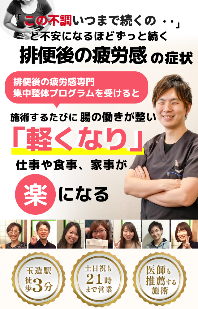 「この疲労感、いつまで続くのだろう…」 と不安になるほど、繰り返す 排便後の疲労感  排便後の疲労感専門の集中整体プログラムを受けると  施術するたびに 腸の働きが整い、 「軽くなった！」 と感じられ、疲労感が解消されて、 日常生活が快適になる  忙しい40代～50代の女性が多く通う整体院 玉造駅 徒歩3分 土日祝も21時まで営業 医師も推薦する施術