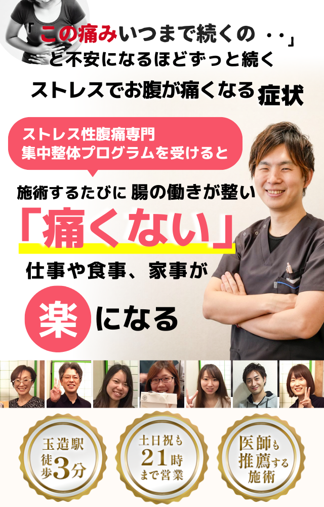 「この痛み、いつまで続くのだろう…」 と不安になるほど、繰り返す ストレスでお腹が痛くなる症状  ストレスでお腹が痛くなる症状専門の集中整体プログラムを受けると  施術するたびに 腸と自律神経の調子が整い、 「痛くない！」 と感じられ、ストレスによる不安が解消され、 日常生活が快適になる  忙しい40代～50代の女性が多く通う整体院 玉造駅 徒歩3分 土日祝も21時まで営業 医師も推薦する施術