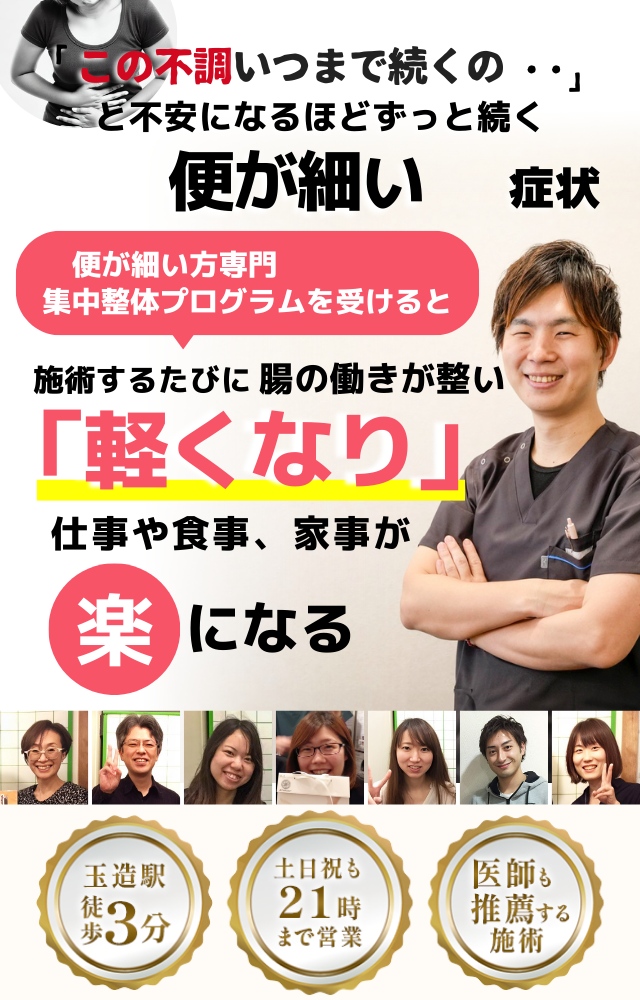 「この状態、いつまで続くのだろう…」 と不安になるほど、繰り返す 便が細い症状  便が細い症状専門の集中整体プログラムを受けると  施術するたびに 腸の働きが整い、 「スッキリ出る！」 と感じられ、排便の不安が解消され、 日常生活が快適になる  忙しい40代～50代の女性が多く通う整体院 玉造駅 徒歩3分 土日祝も21時まで営業 医師も推薦する施術