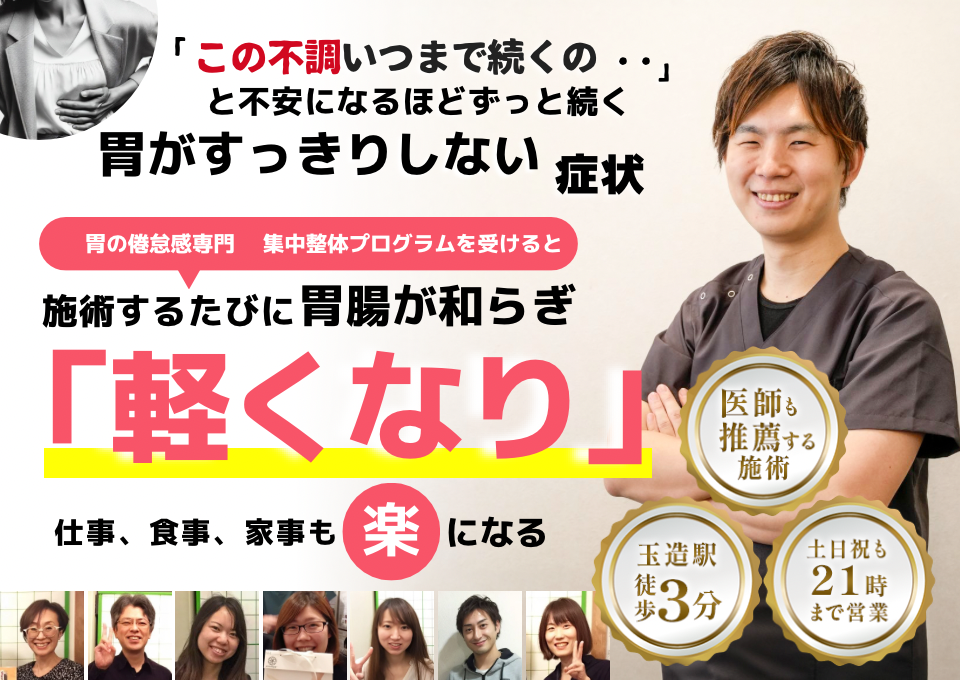 「このモヤモヤ、いつまで続くのだろう…」 と不安になるほど、繰り返す 胃がすっきりしない不調  胃がすっきりしない症状専門の集中整体プログラムを受けると  施術するたびに 胃の調子が整い、 「楽になった！」 と感じられ、食事後もスッキリ快適に過ごせる  忙しい40代～50代の女性が多く通う整体院 玉造駅 徒歩3分 土日祝も21時まで営業 医師も推薦する施術