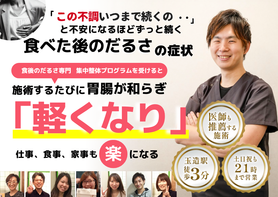 「このだるさ、いつまで続くのだろう…」 と不安になるほど、繰り返す 食べた後のだるさ  食べた後のだるさ専門の集中整体プログラムを受けると  施術するたびに 胃腸の調子が整い、 「楽になった！」 と感じられ、食事後のだるさがなくなり、 日常生活が快適になる  忙しい40代～50代の女性が多く通う整体院 玉造駅 徒歩3分 土日祝も21時まで営業 医師も推薦する施術