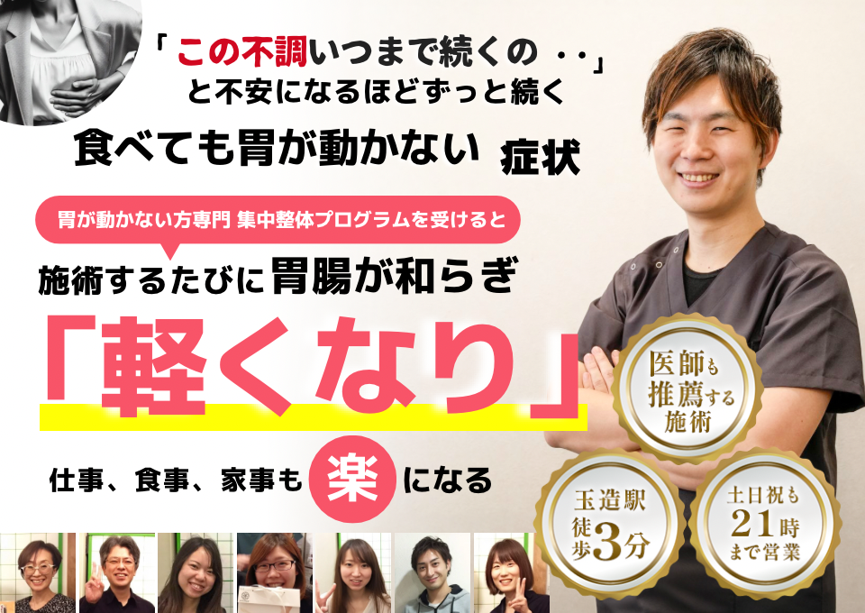 「この感じ、いつまで続くのだろう…」 と不安になるほど、繰り返す 食べても胃が動かない不調  食べても胃が動かない症状専門の集中整体プログラムを受けると  施術するたびに 胃の動きが整い、 「楽になった！」 と感じられ、食事後の重さもなくなり、 日常生活が快適になる  忙しい40代～50代の女性が多く通う整体院 玉造駅 徒歩3分 土日祝も21時まで営業 医師も推薦する施術