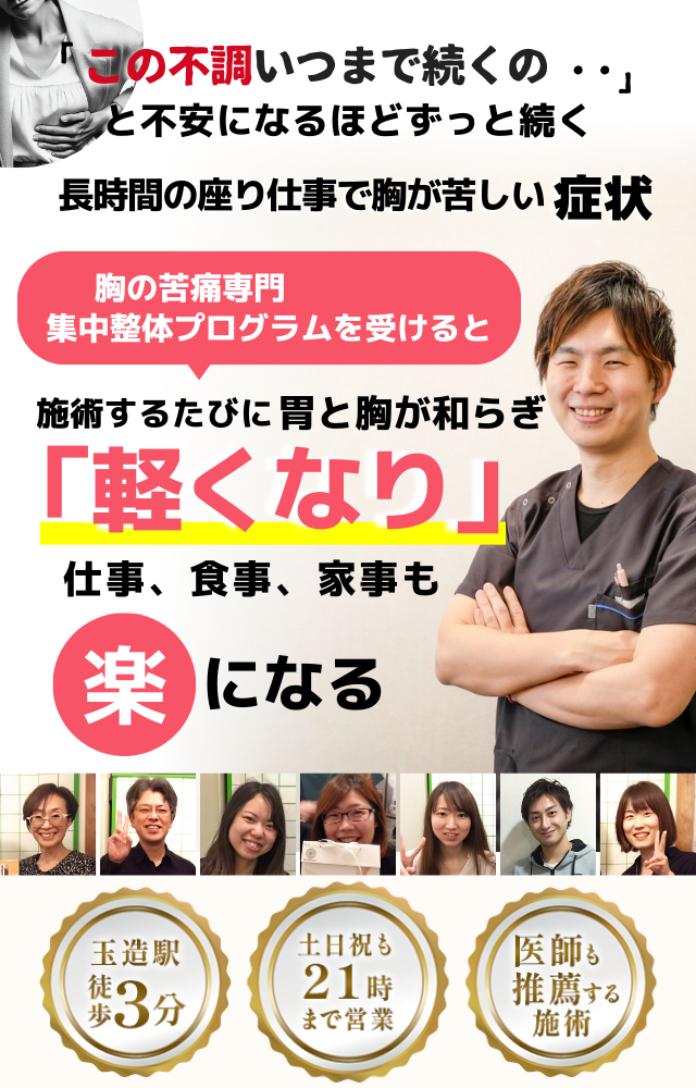 「この苦しさ、いつまで続くのだろう…」 と不安になるほど、繰り返す 長時間の座り仕事で胸が苦しい症状  座り仕事の負担を和らげる専門整体プログラムを受けると  施術するたびに 胸の圧迫感が和らぎ、 「楽になった！」 と感じられ、仕事も快適に進められるようになり、 日常生活が充実する  忙しい40代～50代の女性が多く通う整体院 玉造駅 徒歩3分 土日祝も21時まで営業 医師も推薦する施術