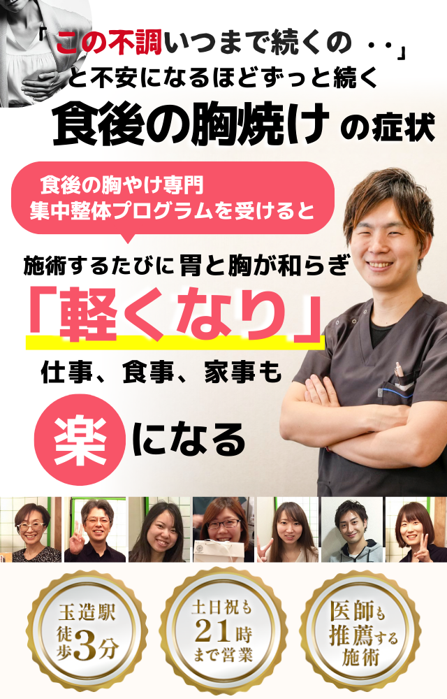 「この胸焼け、いつまで続くのだろう…」 と不安になるほど、繰り返す 食後の胸焼け  食後の胸焼け専門の集中整体プログラムを受けると  施術するたびに 胃の不快感が和らぎ、 「楽になった！」 と感じられ、食事の後も安心して過ごせるようになり、 日常生活が快適になる  忙しい40代～50代の女性が多く通う整体院 玉造駅 徒歩3分 土日祝も21時まで営業 医師も推薦する施術