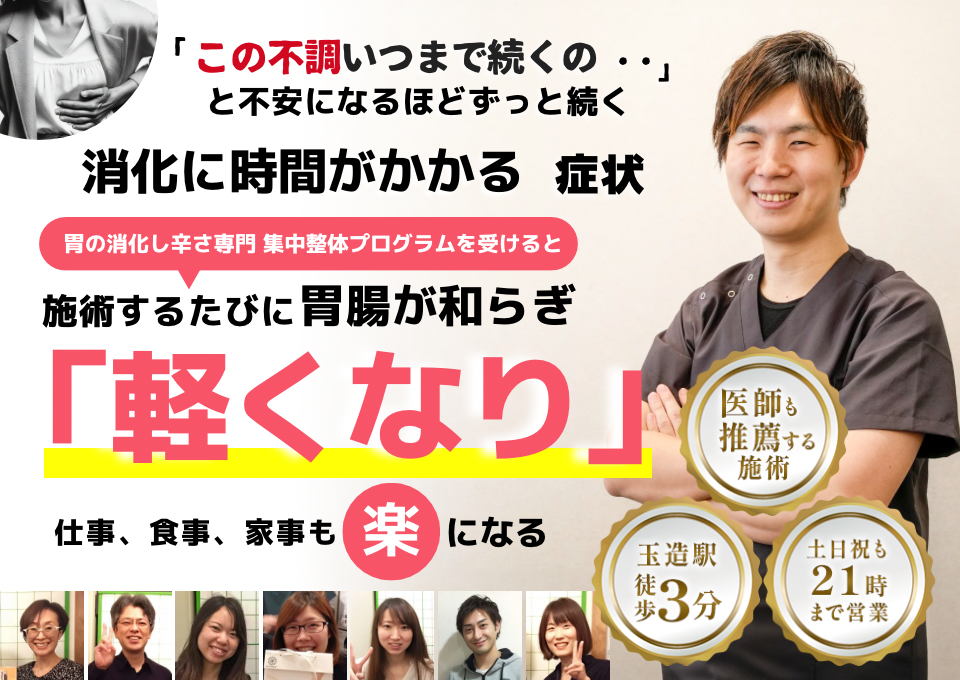 「この重さ、いつまで続くのだろう…」 と不安になるほど、繰り返す 消化に時間がかかる不調  消化に時間がかかる症状専門の集中整体プログラムを受けると  施術するたびに 胃腸の働きが整い、 「楽になった！」 と感じられ、食事後もスッキリして、 日常生活が快適になる  忙しい40代～50代の女性が多く通う整体院 玉造駅 徒歩3分 土日祝も21時まで営業 医師も推薦する施術