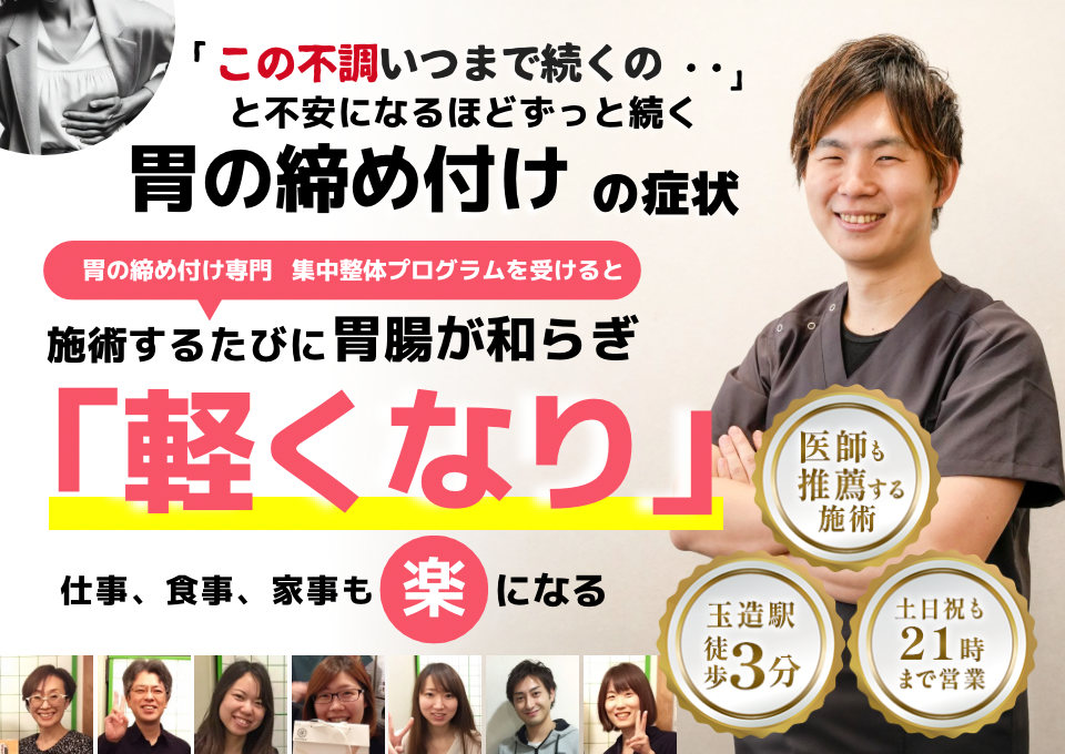 「この締め付け感、いつまで続くのだろう…」 と不安になるほど、繰り返す 胃の締め付け感  胃の締め付け感専門の集中整体プログラムを受けると  施術するたびに 胃の圧迫感が和らぎ、 「楽になった！」 と感じられ、心も身体も軽くなり、 日常生活が快適になる  忙しい40代～50代の女性が多く通う整体院 玉造駅 徒歩3分 土日祝も21時まで営業 医師も推薦する施術