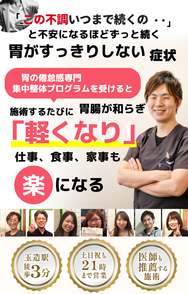 「このモヤモヤ、いつまで続くのだろう…」 と不安になるほど、繰り返す 胃がすっきりしない不調  胃がすっきりしない症状専門の集中整体プログラムを受けると  施術するたびに 胃の調子が整い、 「楽になった！」 と感じられ、食事後もスッキリ快適に過ごせる  忙しい40代～50代の女性が多く通う整体院 玉造駅 徒歩3分 土日祝も21時まで営業 医師も推薦する施術