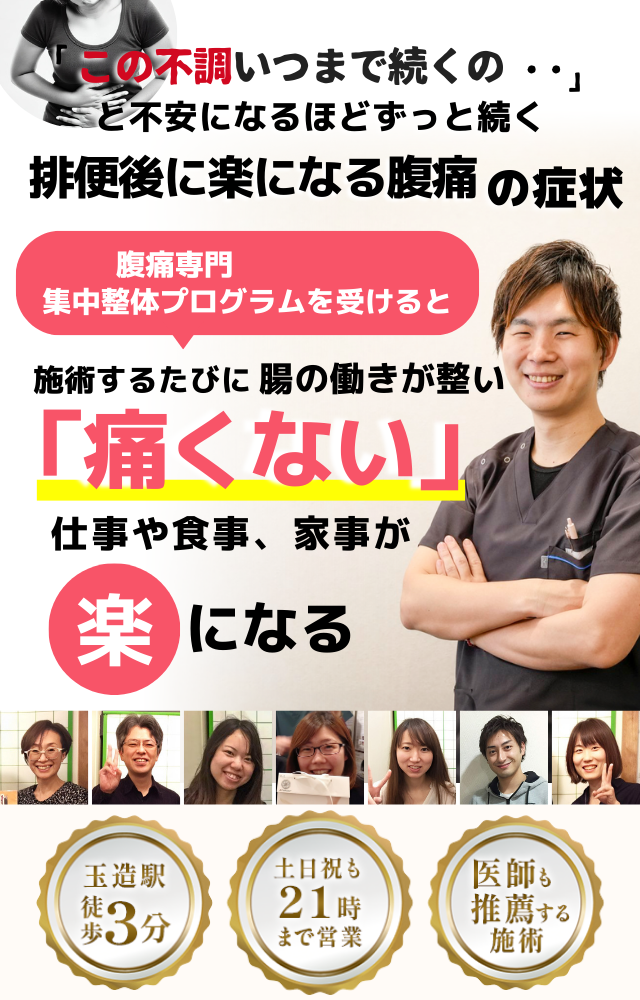 「この腹痛、いつまで続くのだろう…」 と不安になるほど、繰り返す 排便後に楽になる腹痛  排便後に楽になる腹痛専門の集中整体プログラムを受けると  施術するたびに 腸の働きが整い、 「痛くない！」 と感じられ、腹痛の不安が消えて、 日常生活が快適になる  忙しい40代～50代の女性が多く通う整体院 玉造駅 徒歩3分 土日祝も21時まで営業 医師も推薦する施術