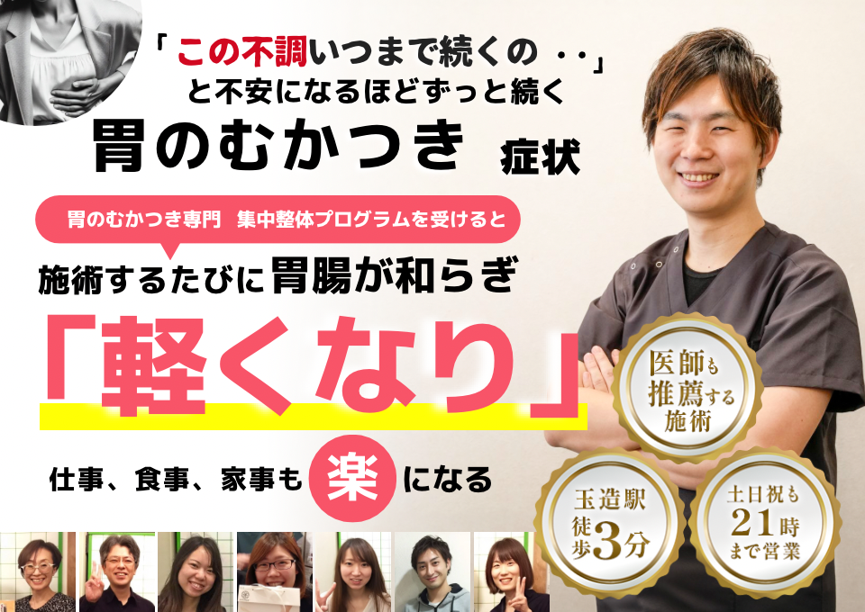 「この不快感、いつまで続くのだろう…」 と不安になるほど、繰り返す 胃のむかつき  胃のむかつき専門の集中整体プログラムを受けると  施術するたびに 胃の不快感が和らぎ、 「楽になった！」 と感じられ、仕事も家事も 快適に過ごせる  忙しい40代～50代の女性が多く通う整体院 玉造駅 徒歩3分 土日祝も21時まで営業 医師も推薦する施術