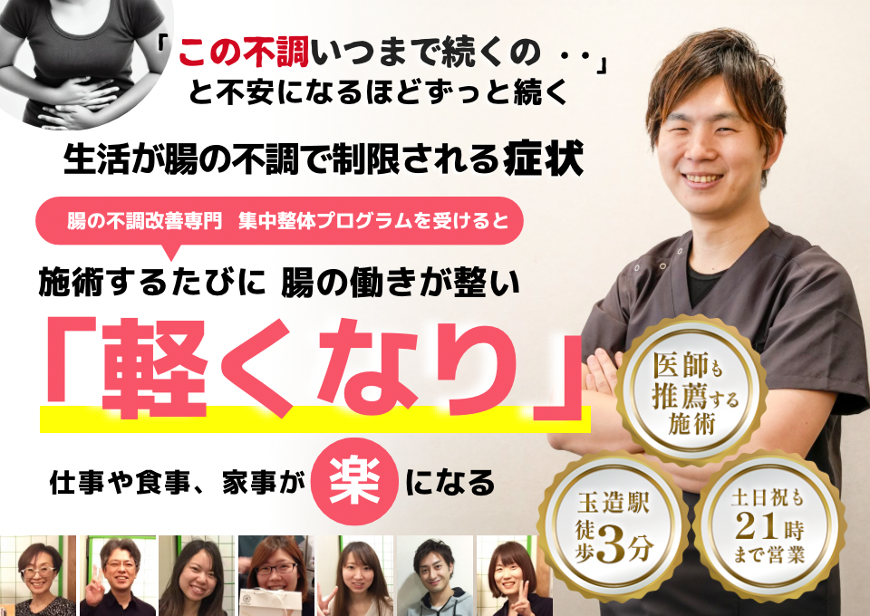 「この不調、いつまで続くのだろう…」 と悩み、日常生活が制限される 腸の不調による生活の制限  腸の不調専門の集中整体プログラムを受けると  施術するたびに 腸の働きが整い、 「自由になった！」 と感じられ、不調による制限が解消され、 毎日が快適になる  忙しい40代～50代の女性が多く通う整体院 玉造駅 徒歩3分 土日祝も21時まで営業 医師も推薦する施術