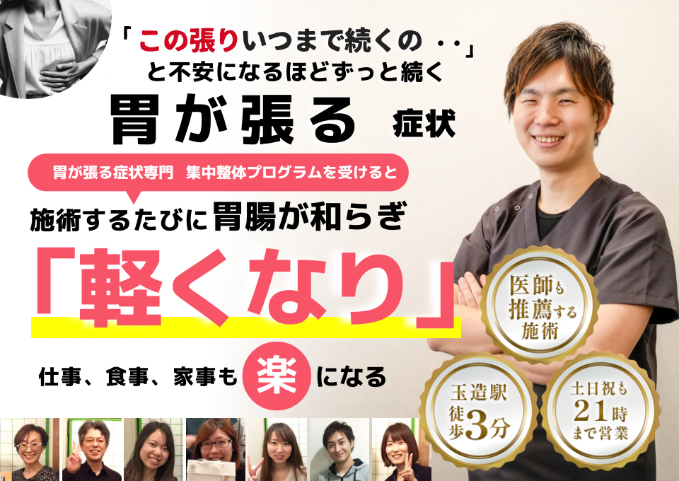 「この張り、不快感、いつまで続くのだろう…」 と不安になるほど、繰り返す 胃が張る症状  胃が張る症状専門の集中整体プログラムを受けると  施術するたびに 胃の張りが和らぎ、 「楽になった！」 と感じられ、仕事も家事も 快適に過ごせる  忙しい40代～50代の女性が多く通う整体院 玉造駅 徒歩3分 土日祝も21時まで営業 医師も推薦する施術