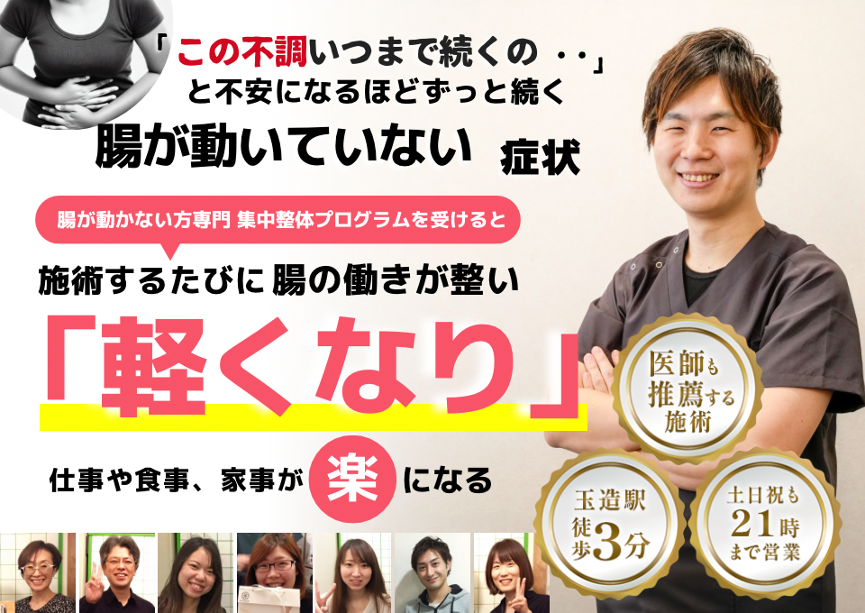 「この停滞感、いつまで続くのだろう…」 と不安になるほど、繰り返す 腸が動いていない感じ  腸が動いていない感じ専門の集中整体プログラムを受けると  施術するたびに 腸の働きが整い、 「スムーズ！」 と感じられ、停滞感が消えて、 日常生活が快適になる  忙しい40代～50代の女性が多く通う整体院 玉造駅 徒歩3分 土日祝も21時まで営業 医師も推薦する施術