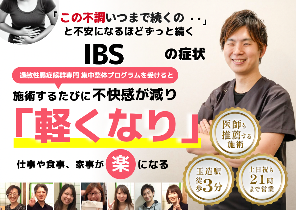 「この不調、いつまで続くのだろう…」 と不安になるほど、繰り返す 過敏性腸症候群（IBS）の症状  IBS専門の集中整体プログラムを受けると  施術するたびに 腸の働きが整い、 「楽になった！」 と感じられ、食事や外出の不安が解消され、 日常生活が快適になる  忙しい40代～50代の女性が多く通う整体院 玉造駅 徒歩3分 土日祝も21時まで営業 医師も推薦する施術