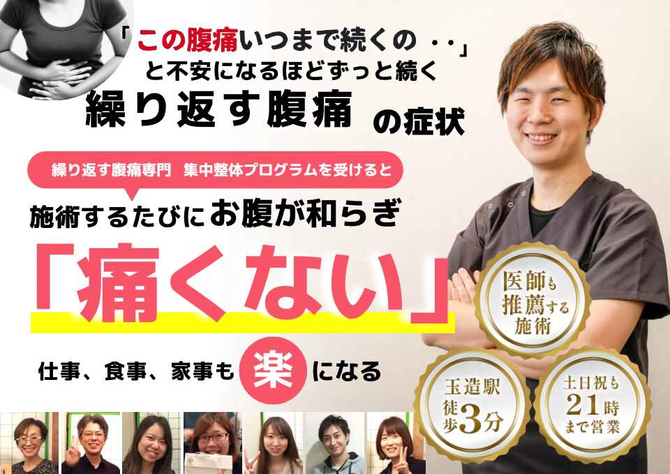 「この腹痛、いつまで続くのだろう…」 と不安になるほど、繰り返す 腹痛の症状  繰り返す腹痛専門の集中整体プログラムを受けると  施術するたびに お腹の痛みが和らぎ、 「痛くない！」 と感じられ、仕事も家事も 楽になる  働く女性が多く通う整体院 玉造駅 徒歩3分 土日祝も21時まで営業 医師も推薦する施術