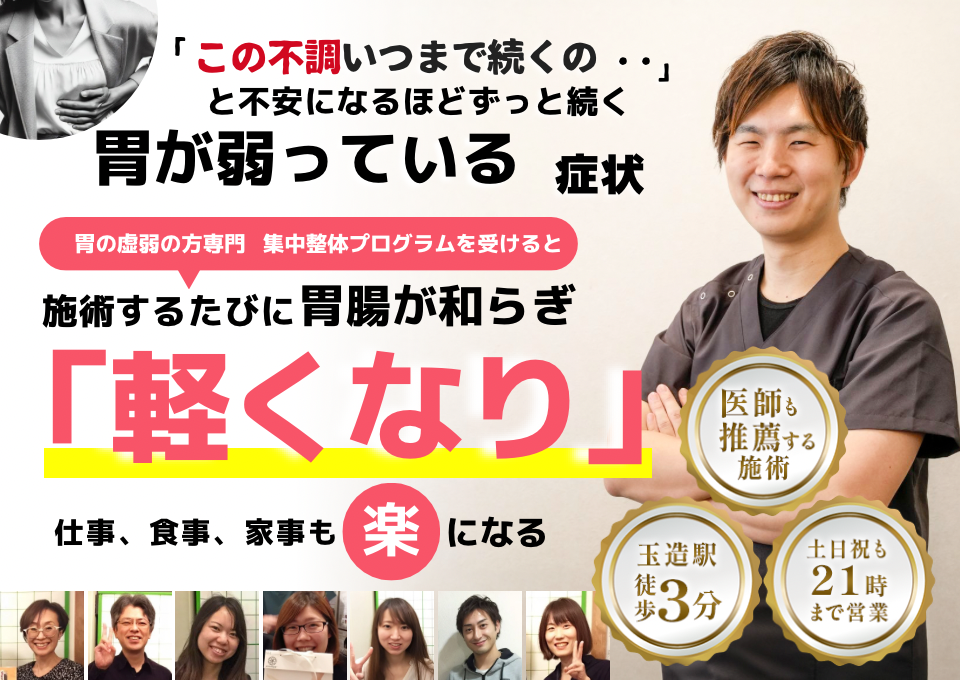 「この弱さ、いつまで続くのだろう…」 と不安になるほど、繰り返す 胃が弱っている不調  胃が弱っている症状専門の集中整体プログラムを受けると  施術するたびに 胃の機能が整い、 「楽になった！」 と感じられ、食事も快適に楽しめるようになり、 日常生活が充実する  忙しい40代～50代の女性が多く通う整体院 玉造駅 徒歩3分 土日祝も21時まで営業 医師も推薦する施術