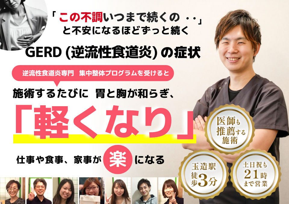 「この不快感、いつまで続くのだろう…」 と不安になるほど、繰り返す GERD（胃食道逆流症）の症状  GERD専門の集中整体プログラムを受けると  施術するたびに 胃と食道の調子が整い、 「楽になった！」 と感じられ、食事や睡眠の不安が解消され、 日常生活が快適になる  忙しい40代～50代の女性が多く通う整体院 玉造駅 徒歩3分 土日祝も21時まで営業 医師も推薦する施術  GERD（胃食道逆流症）に特化した内