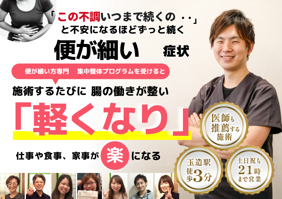 「この状態、いつまで続くのだろう…」 と不安になるほど、繰り返す 便が細い症状  便が細い症状専門の集中整体プログラムを受けると  施術するたびに 腸の働きが整い、 「スッキリ出る！」 と感じられ、排便の不安が解消され、 日常生活が快適になる  忙しい40代～50代の女性が多く通う整体院 玉造駅 徒歩3分 土日祝も21時まで営業 医師も推薦する施術