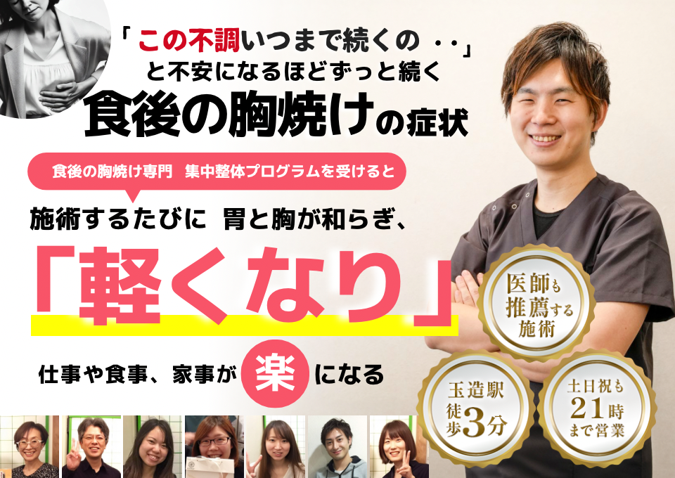 「この胸焼け、いつまで続くのだろう…」 と不安になるほど、繰り返す 食後の胸焼け  食後の胸焼け専門の集中整体プログラムを受けると  施術するたびに 胃の不快感が和らぎ、 「楽になった！」 と感じられ、食事の後も安心して過ごせるようになり、 日常生活が快適になる  忙しい40代～50代の女性が多く通う整体院 玉造駅 徒歩3分 土日祝も21時まで営業 医師も推薦する施術