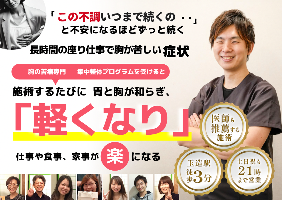 「この苦しさ、いつまで続くのだろう…」 と不安になるほど、繰り返す 長時間の座り仕事で胸が苦しい症状  座り仕事の負担を和らげる専門整体プログラムを受けると  施術するたびに 胸の圧迫感が和らぎ、 「楽になった！」 と感じられ、仕事も快適に進められるようになり、 日常生活が充実する  忙しい40代～50代の女性が多く通う整体院 玉造駅 徒歩3分 土日祝も21時まで営業 医師も推薦する施術