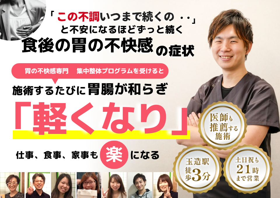 「この不快感、いつまで続くのだろう…」 と不安になるほど、繰り返す 食後の胃の不快感  食後の胃の不快感専門の集中整体プログラムを受けると  施術するたびに 胃の働きが整い、 「楽になった！」 と感じられ、食事後も快適に過ごせる  忙しい40代～50代の女性が多く通う整体院 玉造駅 徒歩3分 土日祝も21時まで営業 医師も推薦する施術 