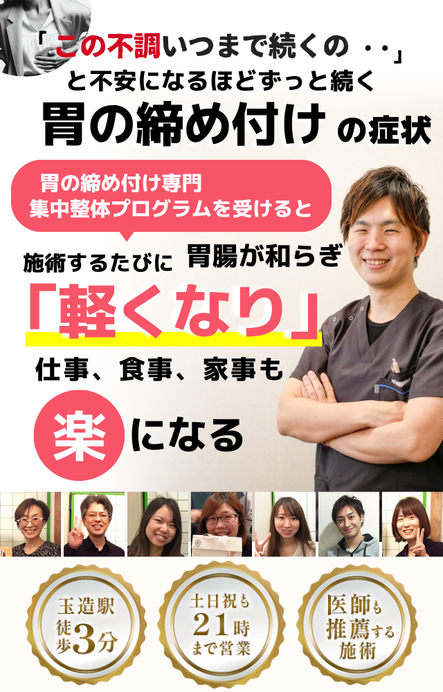 「この締め付け感、いつまで続くのだろう…」 と不安になるほど、繰り返す 胃の締め付け感  胃の締め付け感専門の集中整体プログラムを受けると  施術するたびに 胃の圧迫感が和らぎ、 「楽になった！」 と感じられ、心も身体も軽くなり、 日常生活が快適になる  忙しい40代～50代の女性が多く通う整体院 玉造駅 徒歩3分 土日祝も21時まで営業 医師も推薦する施術