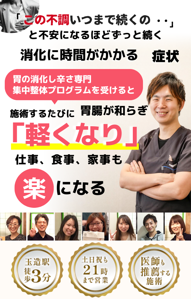 「この重さ、いつまで続くのだろう…」 と不安になるほど、繰り返す 消化に時間がかかる不調  消化に時間がかかる症状専門の集中整体プログラムを受けると  施術するたびに 胃腸の働きが整い、 「楽になった！」 と感じられ、食事後もスッキリして、 日常生活が快適になる  忙しい40代～50代の女性が多く通う整体院 玉造駅 徒歩3分 土日祝も21時まで営業 医師も推薦する施術