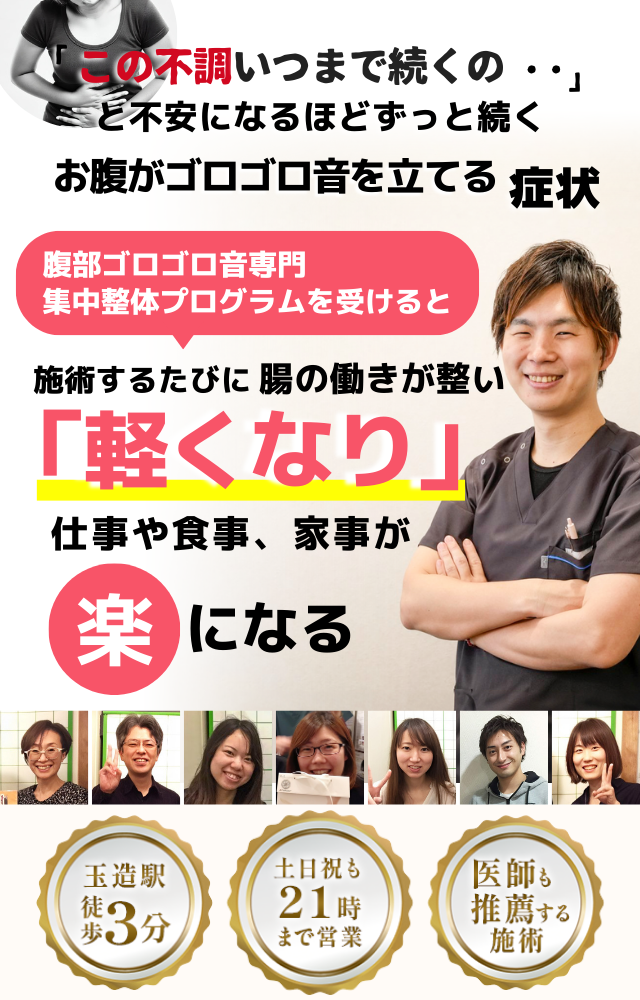 「この音、いつまで続くのだろう…」 と不安になるほど、繰り返す お腹がゴロゴロ音を立てる不調  お腹がゴロゴロ音を立てる症状専門の集中整体プログラムを受けると  施術するたびに 腸の働きが整い、 「静かになった！」 と感じられ、音の心配がなくなり、 日常生活が快適になる  忙しい40代～50代の女性が多く通う整体院 玉造駅 徒歩3分 土日祝も21時まで営業 医師も推薦する施術