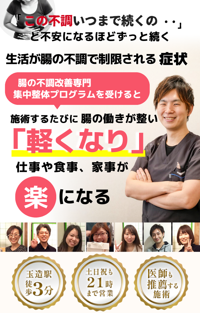 「この不調、いつまで続くのだろう…」 と悩み、日常生活が制限される 腸の不調による生活の制限  腸の不調専門の集中整体プログラムを受けると  施術するたびに 腸の働きが整い、 「自由になった！」 と感じられ、不調による制限が解消され、 毎日が快適になる  忙しい40代～50代の女性が多く通う整体院 玉造駅 徒歩3分 土日祝も21時まで営業 医師も推薦する施術