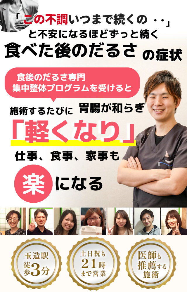 「このだるさ、いつまで続くのだろう…」 と不安になるほど、繰り返す 食べた後のだるさ  食べた後のだるさ専門の集中整体プログラムを受けると  施術するたびに 胃腸の調子が整い、 「楽になった！」 と感じられ、食事後のだるさがなくなり、 日常生活が快適になる  忙しい40代～50代の女性が多く通う整体院 玉造駅 徒歩3分 土日祝も21時まで営業 医師も推薦する施術