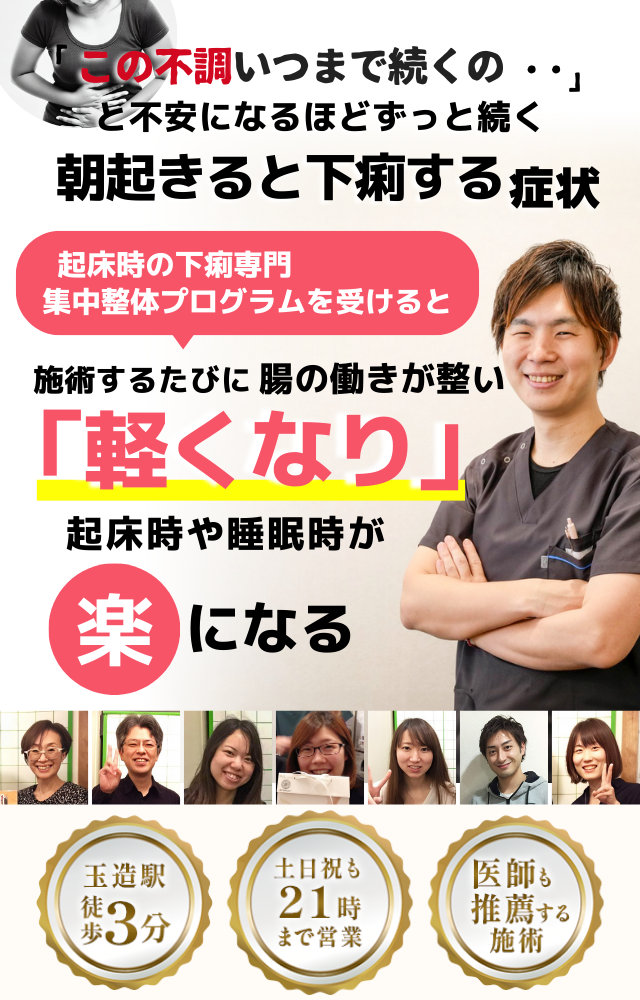 「この症状、いつまで続くのだろう…」 と不安になるほど、繰り返す 朝起きると下痢をする症状  朝起きると下痢をする症状専門の集中整体プログラムを受けると  施術するたびに 腸の働きが整い、 「落ち着いた！」 と感じられ、朝の不安が消え、 日常生活が快適になる  忙しい40代～50代の女性が多く通う整体院 玉造駅 徒歩3分 土日祝も21時まで営業 医師も推薦する施術