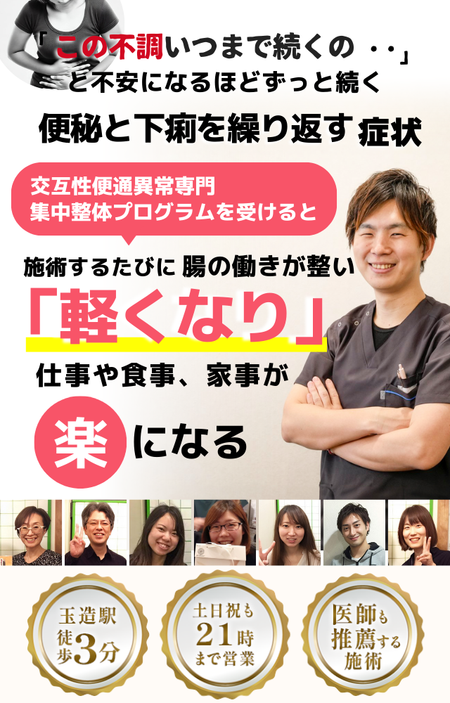 「この症状、いつまで続くのだろう…」 と不安になるほど、繰り返す 便秘と下痢の繰り返し  便秘と下痢を繰り返す症状専門の集中整体プログラムを受けると  施術するたびに 腸の働きが整い、 「安定した！」 と感じられ、不規則な症状が改善され、 日常生活が快適になる  忙しい40代～50代の女性が多く通う整体院 玉造駅 徒歩3分 土日祝も21時まで営業 医師も推薦する施術