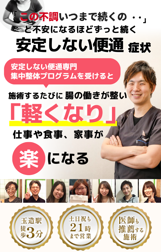 「この便通、いつまで続くのだろう…」 と不安になるほど、繰り返す 安定しない便通  安定しない便通専門の集中整体プログラムを受けると  施術するたびに 腸の働きが整い、 「スッキリ！」 と感じられ、便通が安定して、 日常生活が快適になる  忙しい40代～50代の女性が多く通う整体院 玉造駅 徒歩3分 土日祝も21時まで営業 医師も推薦する施術