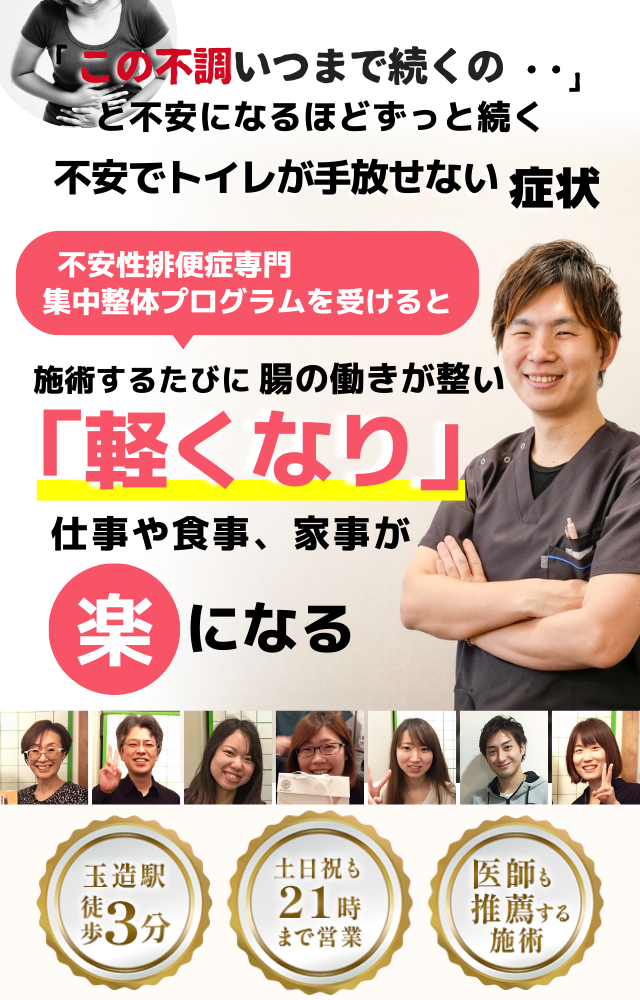 「この不安、いつまで続くのだろう…」 と悩み続けるほど、トイレが手放せない 不安によるトイレの症状  不安と腸の不調専門の集中整体プログラムを受けると  施術するたびに 腸と自律神経が整い、 「安心できる！」 と感じられ、トイレへの不安が解消され、 日常生活が快適になる  忙しい40代～50代の女性が多く通う整体院 玉造駅 徒歩3分 土日祝も21時まで営業 医師も推薦する施術