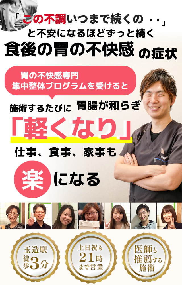 「この不快感、いつまで続くのだろう…」 と不安になるほど、繰り返す 食後の胃の不快感  食後の胃の不快感専門の集中整体プログラムを受けると  施術するたびに 胃の働きが整い、 「楽になった！」 と感じられ、食事後も快適に過ごせる  忙しい40代～50代の女性が多く通う整体院 玉造駅 徒歩3分 土日祝も21時まで営業 医師も推薦する施術 