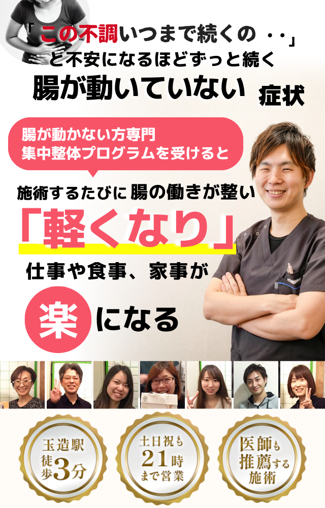 「この停滞感、いつまで続くのだろう…」 と不安になるほど、繰り返す 腸が動いていない感じ  腸が動いていない感じ専門の集中整体プログラムを受けると  施術するたびに 腸の働きが整い、 「スムーズ！」 と感じられ、停滞感が消えて、 日常生活が快適になる  忙しい40代～50代の女性が多く通う整体院 玉造駅 徒歩3分 土日祝も21時まで営業 医師も推薦する施術