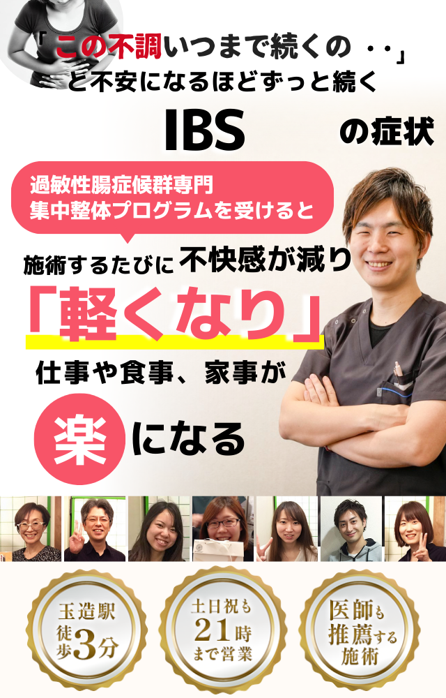 「この不調、いつまで続くのだろう…」 と不安になるほど、繰り返す 過敏性腸症候群（IBS）の症状  IBS専門の集中整体プログラムを受けると  施術するたびに 腸の働きが整い、 「楽になった！」 と感じられ、食事や外出の不安が解消され、 日常生活が快適になる  忙しい40代～50代の女性が多く通う整体院 玉造駅 徒歩3分 土日祝も21時まで営業 医師も推薦する施術