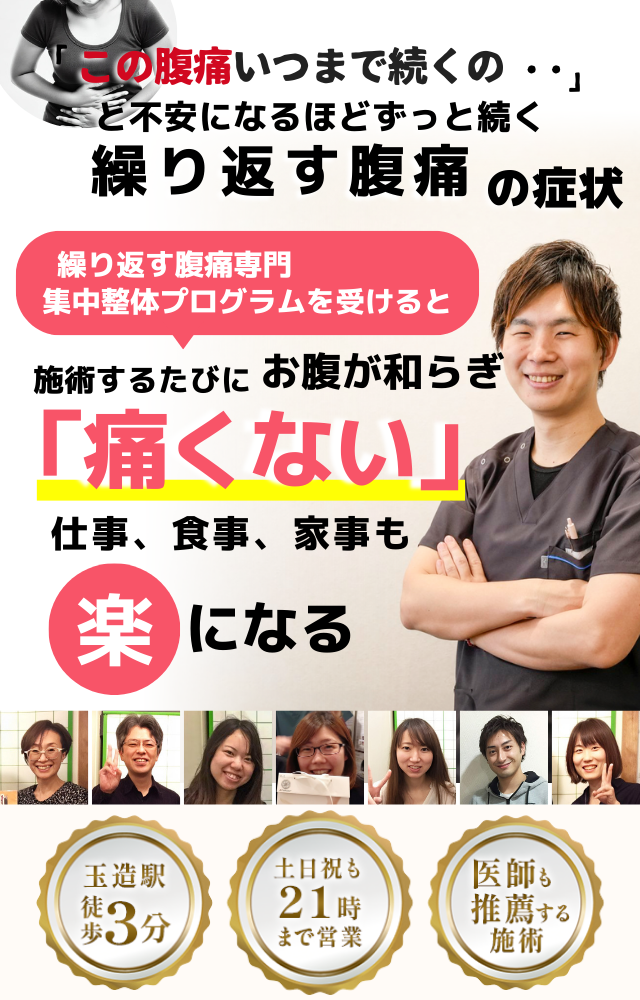 「この腹痛、いつまで続くのだろう…」 と不安になるほど、繰り返す 腹痛の症状  繰り返す腹痛専門の集中整体プログラムを受けると  施術するたびに お腹の痛みが和らぎ、 「痛くない！」 と感じられ、仕事も家事も 楽になる  働く女性が多く通う整体院 玉造駅 徒歩3分 土日祝も21時まで営業 医師も推薦する施術