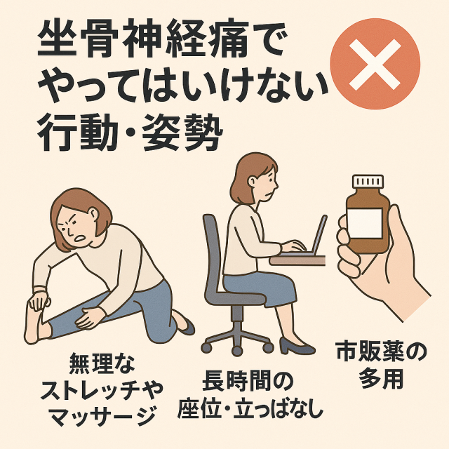 【坐骨神経痛でやってはいけない行動・姿勢】 - 無理なストレッチやマッサージ - 長時間の座位・立ちっぱなし - 自己判断による市販薬の多用
