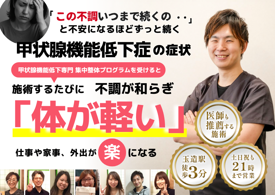 「この不調いつまで続くの‥」 と不安になるほどずっと続く 甲状腺機能低下症の症状  ⸻  甲状腺機能低下症 専門　集中整体プログラムを受けると  施術するたびに 不調が和らぎ  「体が軽い」  ⸻  仕事や家事、外出が 楽 になる  ⸻  【サポート情報】 	•	医師も推薦する施術 	•	玉造駅 徒歩3分 	•	土日祝も21時まで営業